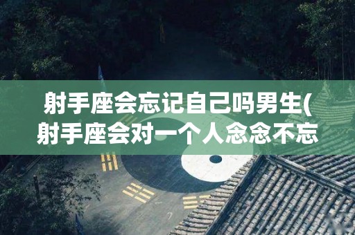 射手座会忘记自己吗男生(射手座会对一个人念念不忘吗)