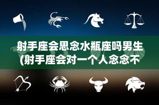 射手座会思念水瓶座吗男生(射手座会对一个人念念不忘吗)