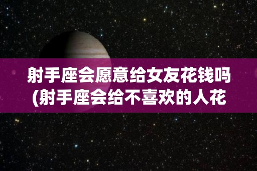 射手座会愿意给女友花钱吗(射手座会给不喜欢的人花钱吗)