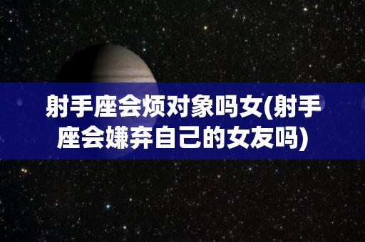 射手座会烦对象吗女(射手座会嫌弃自己的女友吗)
