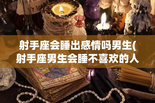 射手座会睡出感情吗男生(射手座男生会睡不喜欢的人吗)