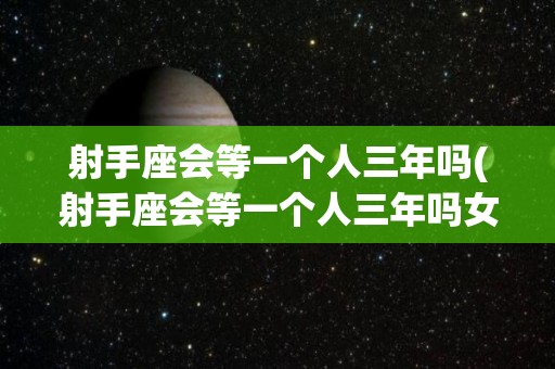 射手座会等一个人三年吗(射手座会等一个人三年吗女生)