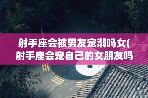 射手座会被男友宠溺吗女(射手座会宠自己的女朋友吗)