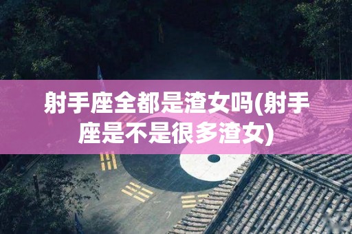 射手座全都是渣女吗(射手座是不是很多渣女)