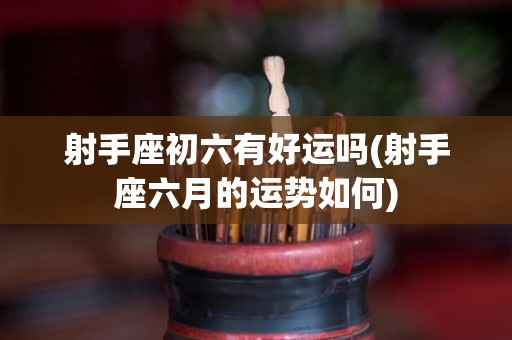 射手座初六有好运吗(射手座六月的运势如何)