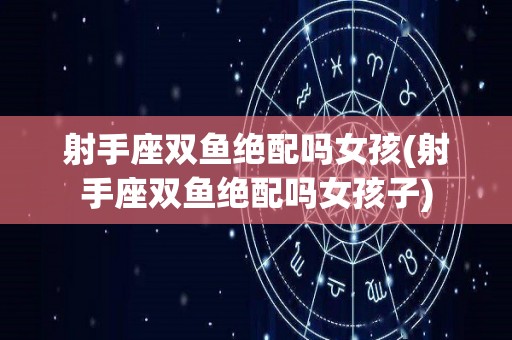 射手座双鱼绝配吗女孩(射手座双鱼绝配吗女孩子)
