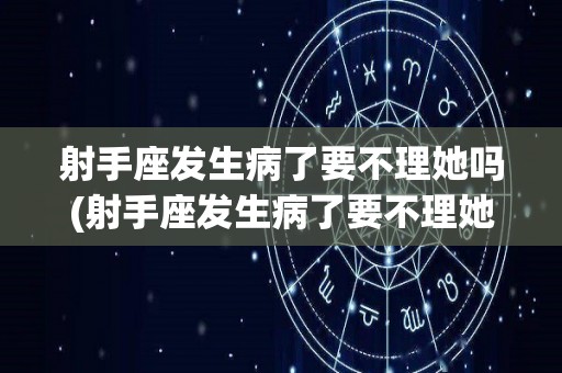 射手座发生病了要不理她吗(射手座发生病了要不理她吗女生)