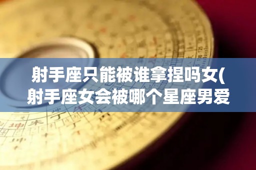 射手座只能被谁拿捏吗女(射手座女会被哪个星座男爱一辈子)