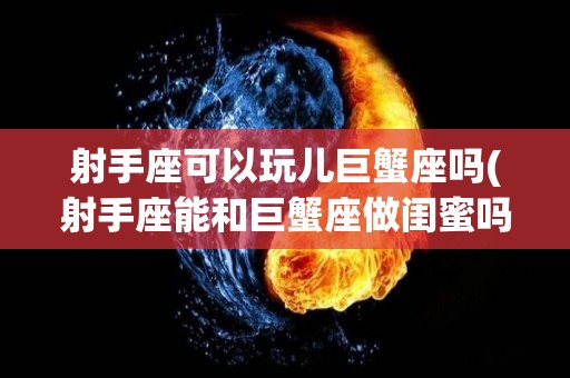 射手座可以玩儿巨蟹座吗(射手座能和巨蟹座做闺蜜吗)