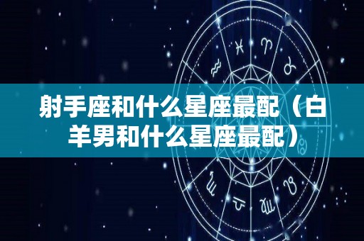 射手座和什么星座最配（白羊男和什么星座最配）