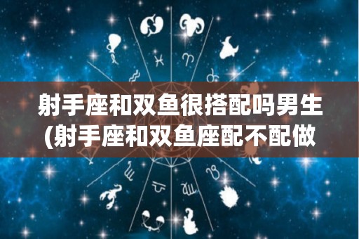 射手座和双鱼很搭配吗男生(射手座和双鱼座配不配做情侣)