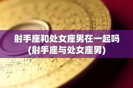 射手座和处女座男在一起吗(射手座与处女座男)