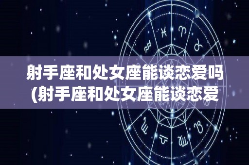 射手座和处女座能谈恋爱吗(射手座和处女座能谈恋爱吗知乎)