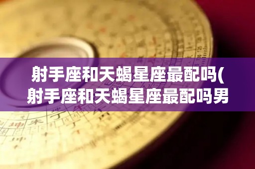 射手座和天蝎星座最配吗(射手座和天蝎星座最配吗男生)