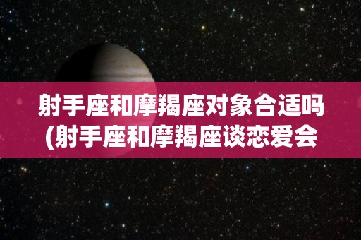 射手座和摩羯座对象合适吗(射手座和摩羯座谈恋爱会怎么样)