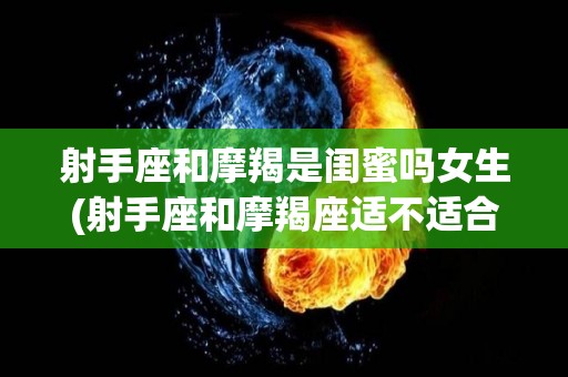 射手座和摩羯是闺蜜吗女生(射手座和摩羯座适不适合做闺蜜)