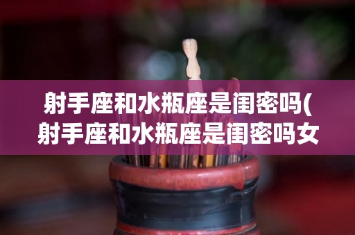 射手座和水瓶座是闺密吗(射手座和水瓶座是闺密吗女生)