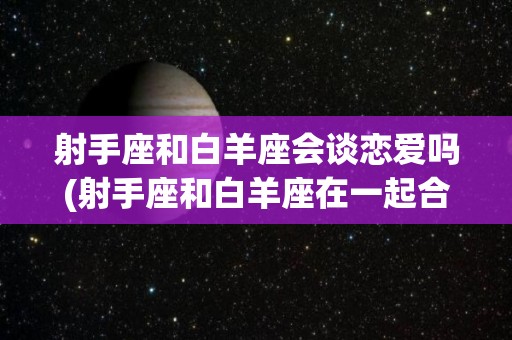射手座和白羊座会谈恋爱吗(射手座和白羊座在一起合适吗?)