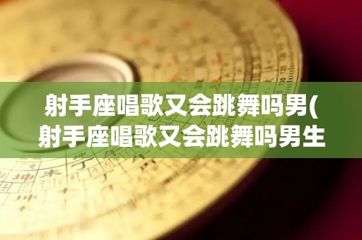 射手座唱歌又会跳舞吗男(射手座唱歌又会跳舞吗男生)