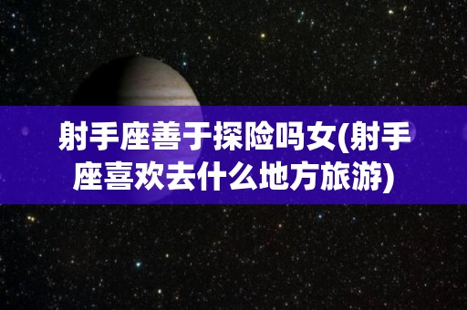射手座善于探险吗女(射手座喜欢去什么地方旅游)