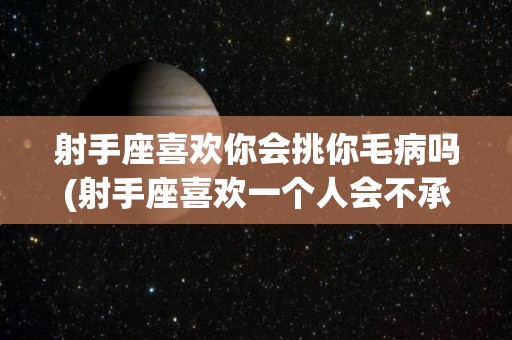 射手座喜欢你会挑你毛病吗(射手座喜欢一个人会不承认吗)