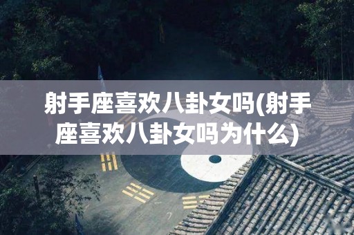 射手座喜欢八卦女吗(射手座喜欢八卦女吗为什么)