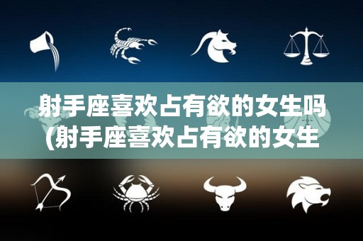 射手座喜欢占有欲的女生吗(射手座喜欢占有欲的女生吗知乎)