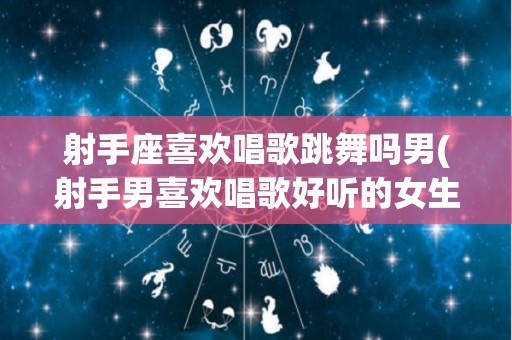 射手座喜欢唱歌跳舞吗男(射手男喜欢唱歌好听的女生吗)