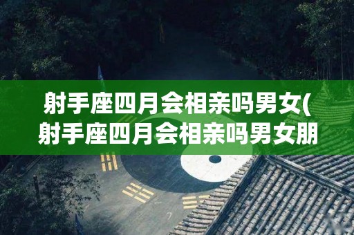 射手座四月会相亲吗男女(射手座四月会相亲吗男女朋友)