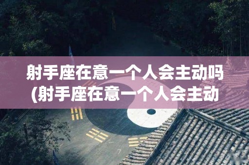 射手座在意一个人会主动吗(射手座在意一个人会主动吗女生)