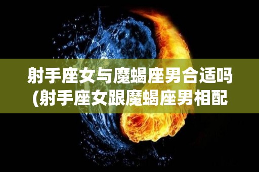 射手座女与魔蝎座男合适吗(射手座女跟魔蝎座男相配指数)