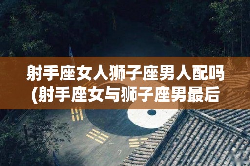 射手座女人狮子座男人配吗(射手座女与狮子座男最后能走到最后吗?)