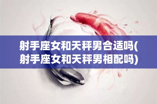 射手座女和天秤男合适吗(射手座女和天秤男相配吗)