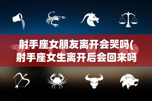 射手座女朋友离开会哭吗(射手座女生离开后会回来吗)