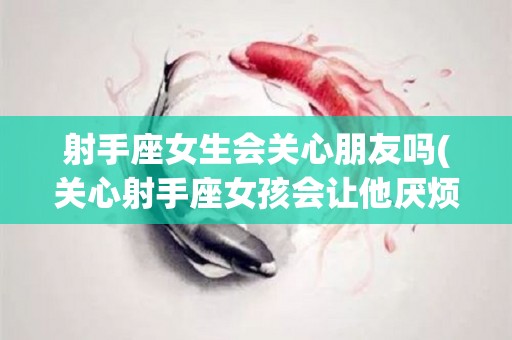 射手座女生会关心朋友吗(关心射手座女孩会让他厌烦吗)
