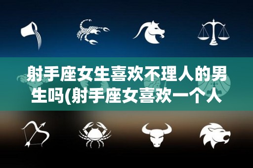 射手座女生喜欢不理人的男生吗(射手座女喜欢一个人会主动联系吗)