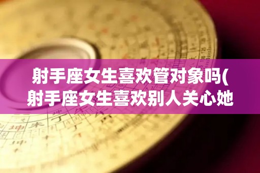 射手座女生喜欢管对象吗(射手座女生喜欢别人关心她吗)