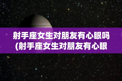 射手座女生对朋友有心眼吗(射手座女生对朋友有心眼吗知乎)