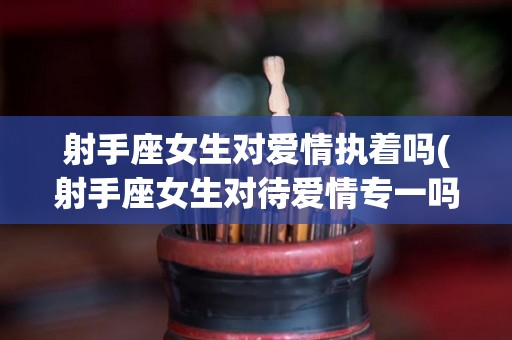射手座女生对爱情执着吗(射手座女生对待爱情专一吗)