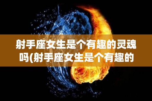 射手座女生是个有趣的灵魂吗(射手座女生是个有趣的灵魂吗知乎)