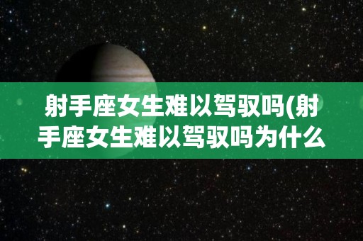 射手座女生难以驾驭吗(射手座女生难以驾驭吗为什么)