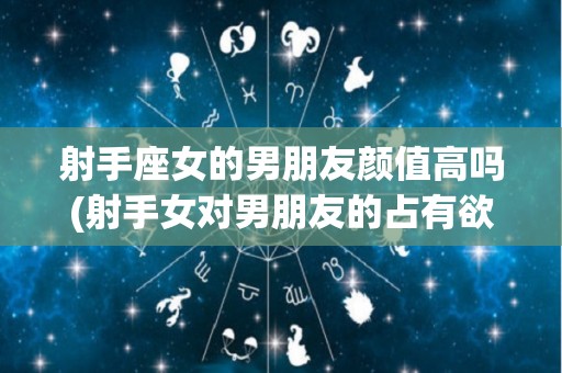 射手座女的男朋友颜值高吗(射手女对男朋友的占有欲强吗)