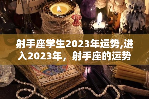 射手座学生2023年运势,进入2023年，射手座的运势如何？