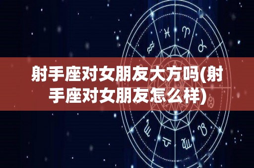 射手座对女朋友大方吗(射手座对女朋友怎么样)