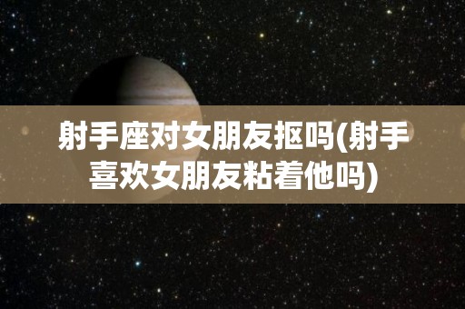 射手座对女朋友抠吗(射手喜欢女朋友粘着他吗)