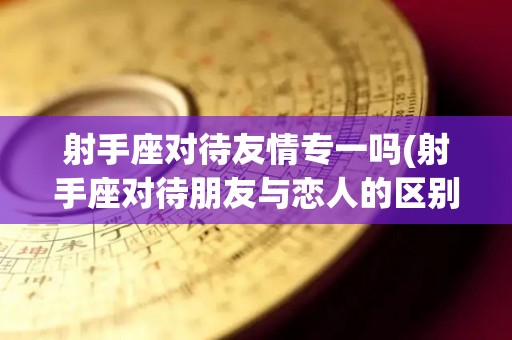射手座对待友情专一吗(射手座对待朋友与恋人的区别)