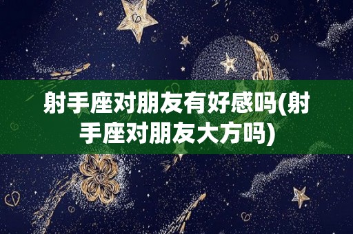射手座对朋友有好感吗(射手座对朋友大方吗)