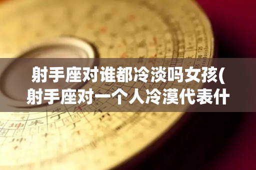 射手座对谁都冷淡吗女孩(射手座对一个人冷漠代表什么)