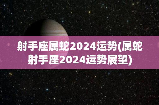 射手座属蛇2024运势(属蛇射手座2024运势展望)