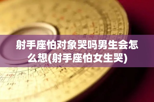 射手座怕对象哭吗男生会怎么想(射手座怕女生哭)